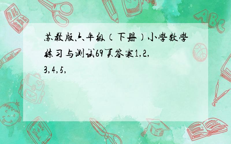 苏教版六年级（下册）小学数学练习与测试69页答案1,2,3,4,5,