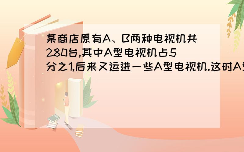 某商店原有A、B两种电视机共280台,其中A型电视机占5分之1,后来又运进一些A型电视机.这时A型电视机占两种电视机总台数的10分之3,问又运进A型电视机多少台?