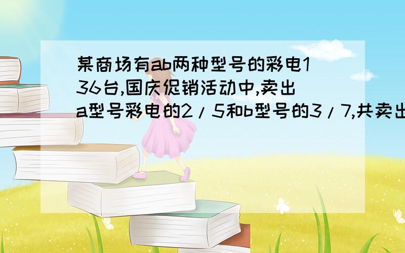 某商场有ab两种型号的彩电136台,国庆促销活动中,卖出a型号彩电的2/5和b型号的3/7,共卖出57台,卖a多少某商场有ab两种型号的彩电136台,国庆促销活动中,卖出a型号彩电的2/5和b型号的3/7,共卖出57