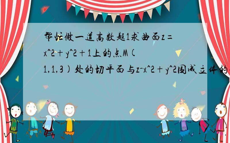 帮忙做一道高数题1求曲面z=x^2+y^2+1上的点M(1,1,3)处的切平面与z-x^2+y^2围成立体的体积