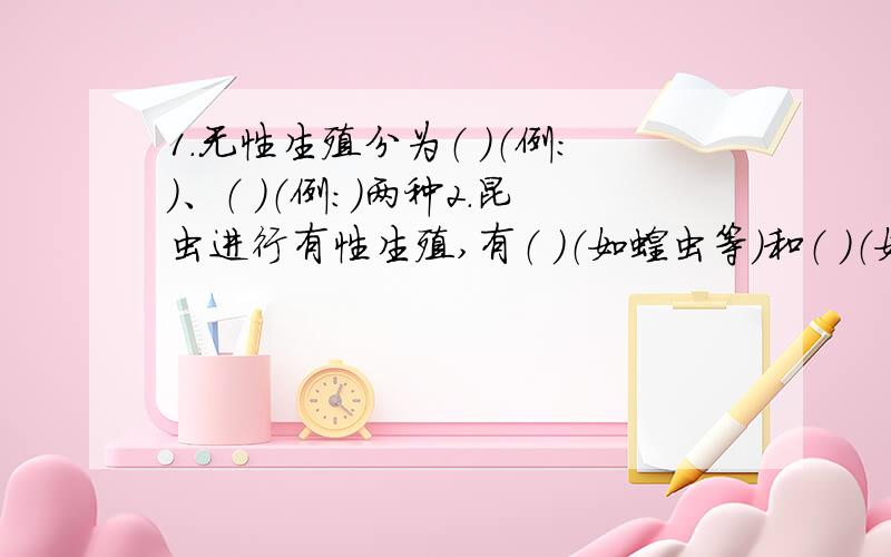 1.无性生殖分为（ ）（例：）、（ ）（例：)两种2.昆虫进行有性生殖,有（ ）（如蝗虫等）和（ ）（如蜜蜂等）两种发育类型,后者的发育过程比前者多了一个（ ）期.3.细胞核内染色体是由