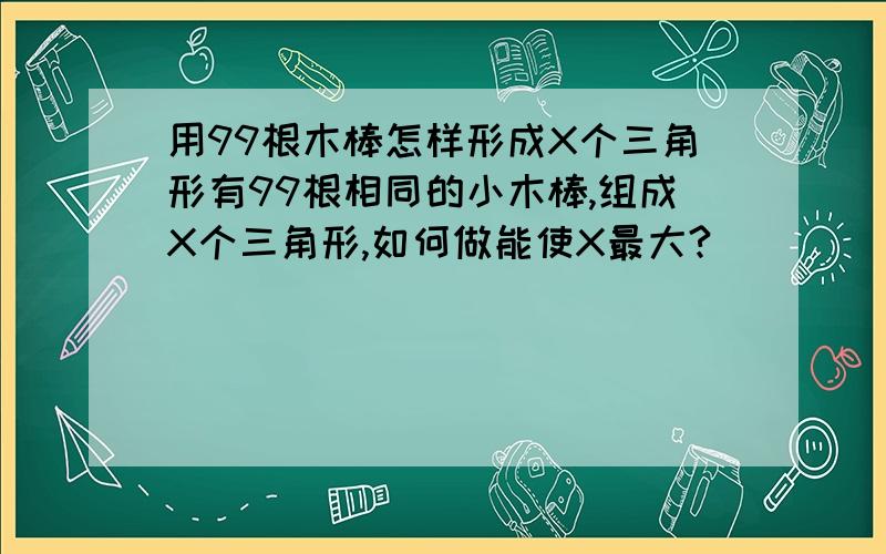 用99根木棒怎样形成X个三角形有99根相同的小木棒,组成X个三角形,如何做能使X最大?