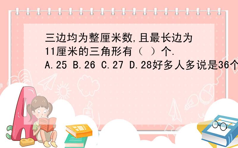 三边均为整厘米数,且最长边为11厘米的三角形有（ ）个.A.25 B.26 C.27 D.28好多人多说是36个 但我的卷子上只有这些答案...【谢】速速的!