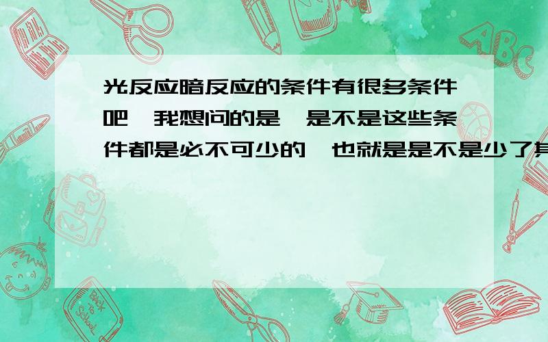 光反应暗反应的条件有很多条件吧,我想问的是,是不是这些条件都是必不可少的,也就是是不是少了其中一个条件就不能够进行的.XX