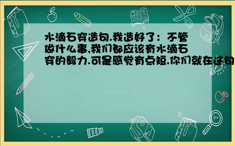 水滴石穿造句.我造好了：不管做什么事,我们都应该有水滴石穿的毅力.可是感觉有点短.你们就在这句话后面加上一句好了~让句子稍微更好、更长点吧.