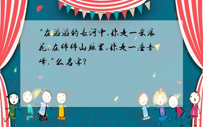 “在滔滔的长河中,你是一朵浪花.在绵绵山脉里,你是一座青峰.”么名字?