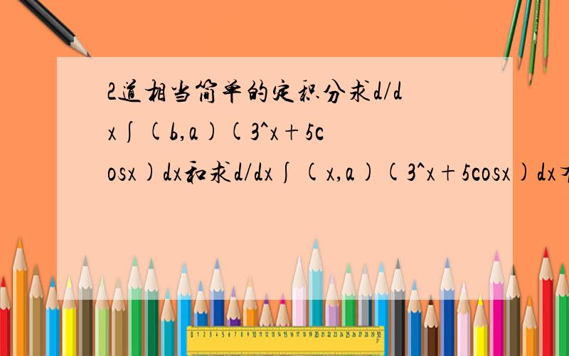 2道相当简单的定积分求d/dx∫(b,a)(3^x+5cosx)dx和求d/dx∫(x,a)(3^x+5cosx)dx有什么区别答案是多少啊谢谢b,x是上标,a 是下标