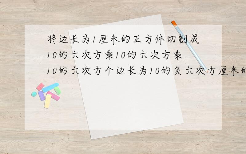 将边长为1厘米的正方体切割成10的六次方乘10的六次方乘10的六次方个边长为10的负六次方厘米的小正方体,则各小正方体的表面积之和与原正方体的表面积之比为