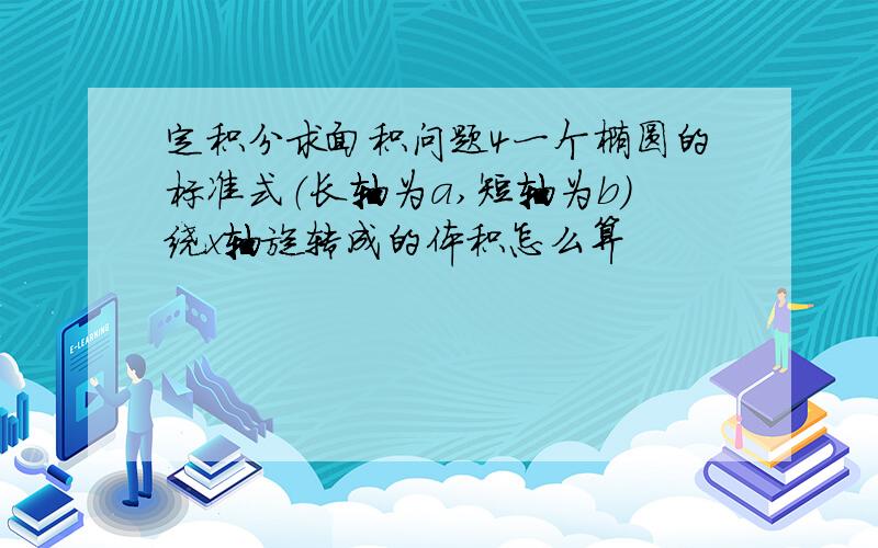 定积分求面积问题4一个椭圆的标准式（长轴为a,短轴为b）绕x轴旋转成的体积怎么算