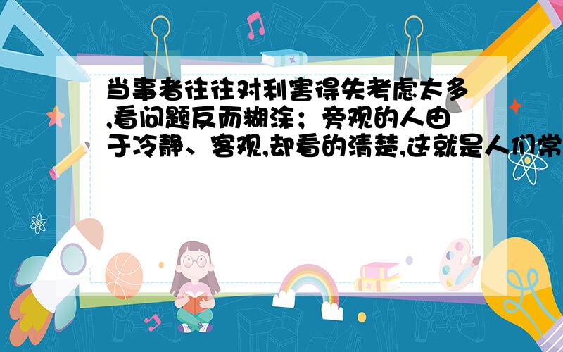 当事者往往对利害得失考虑太多,看问题反而糊涂；旁观的人由于冷静、客观,却看的清楚,这就是人们常说的