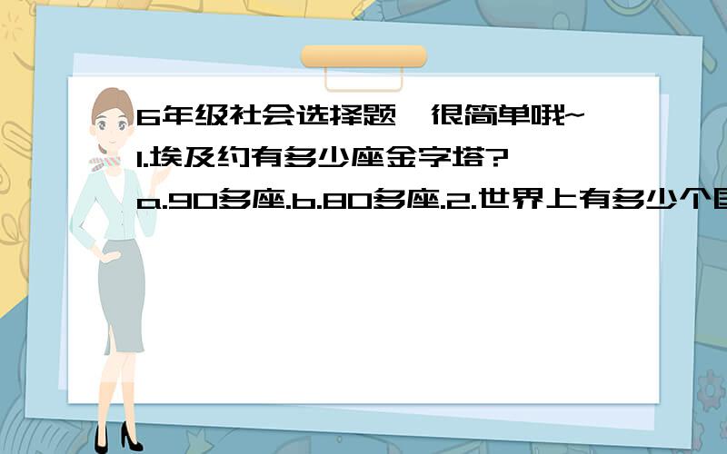 6年级社会选择题,很简单哦~1.埃及约有多少座金字塔? a.90多座.b.80多座.2.世界上有多少个国家遭受着土地荒漠化的危害?a.130多个.b.110多个. 3.世界上有多少个国家人口超过了1亿?a.11个.b.13个.4.世