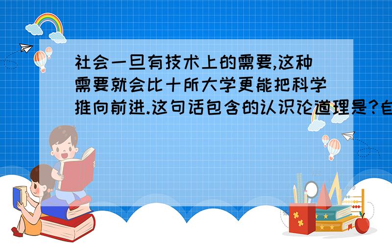 社会一旦有技术上的需要,这种需要就会比十所大学更能把科学推向前进.这句话包含的认识论道理是?自考里的题