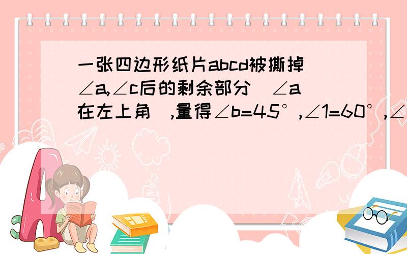 一张四边形纸片abcd被撕掉∠a,∠c后的剩余部分(∠a在左上角),量得∠b=45°,∠1=60°,∠2=60°,∠d=105°在图中画出被撕掉的部分并求∠A和∠C的度数如图