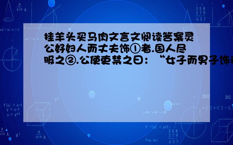 挂羊头买马肉文言文阅读答案灵公好妇人而丈夫饰①者.国人尽服之②.公使吏禁之曰：“女子而男子饰者,裂其衣,断其带.”裂衣断带,相望③而不止.晏子见,公问曰：”寡人使吏禁女子而男子