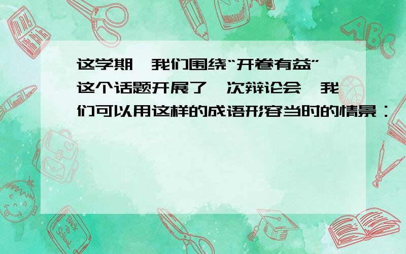 这学期,我们围绕“开卷有益”这个话题开展了一次辩论会,我们可以用这样的成语形容当时的情景：