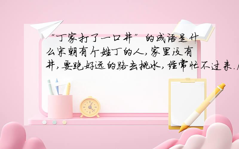 “丁家打了一口井”的成语是什么宋朝有个姓丁的人,家里没有井,要跑好远的路去挑水,经常忙不过来.后来他自己打了一口井,用水就方便多了.因此,他高兴的对别人说：“我家打了一口井,好