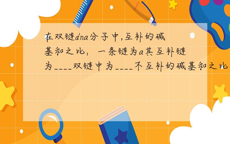 在双链dna分子中,互补的碱基和之比：一条链为a其互补链为____双链中为____不互补的碱基和之比：一条链为a其互补链为____双链中为____