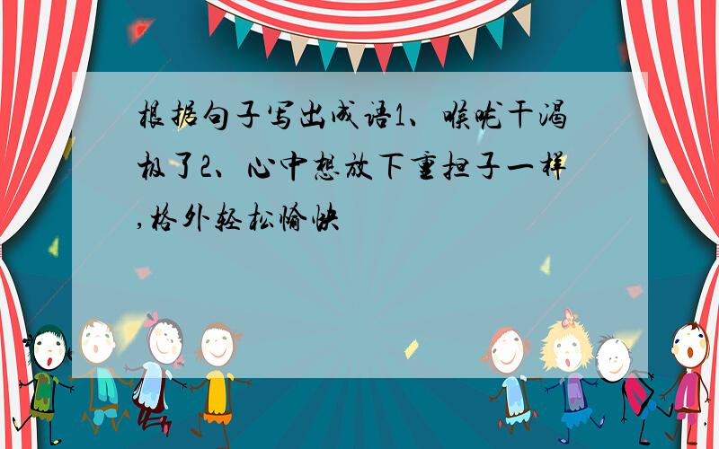 根据句子写出成语1、喉咙干渴极了2、心中想放下重担子一样,格外轻松愉快