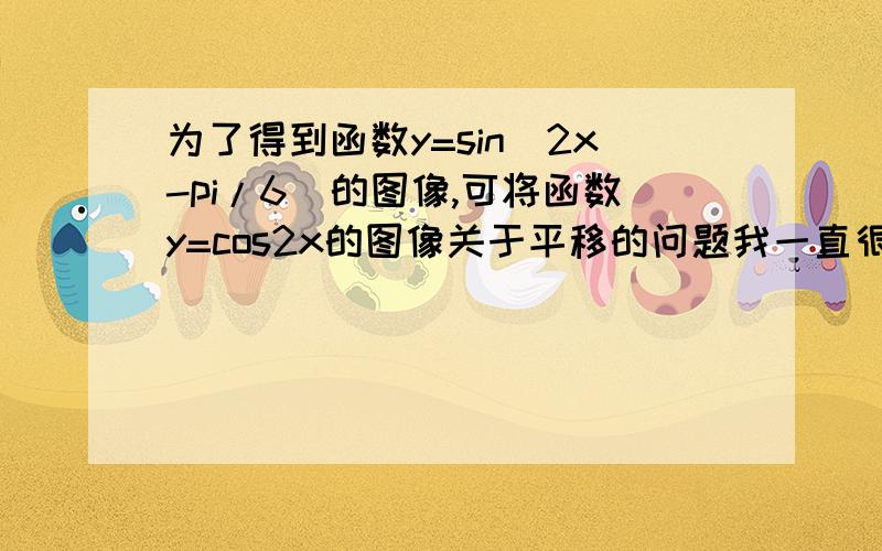 为了得到函数y=sin(2x-pi/6)的图像,可将函数y=cos2x的图像关于平移的问题我一直很晕,请大家帮个忙