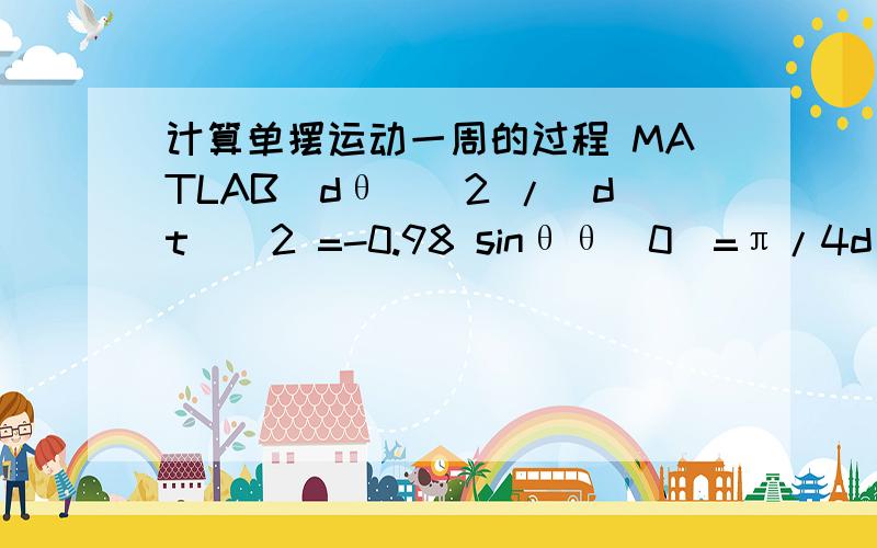 计算单摆运动一周的过程 MATLAB(dθ)^2 /（dt）^2 =-0.98 sinθθ(0)=π/4dθ(0)/dt=0求大神给一个代码,急用啊..555