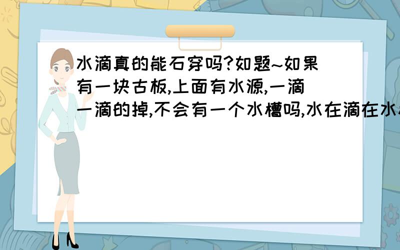 水滴真的能石穿吗?如题~如果有一块古板,上面有水源,一滴一滴的掉,不会有一个水槽吗,水在滴在水槽上,力应该不会到石头上了吧,那就应该不能石穿了~是这样么~