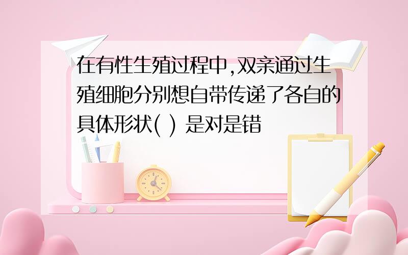 在有性生殖过程中,双亲通过生殖细胞分别想自带传递了各自的具体形状( ) 是对是错