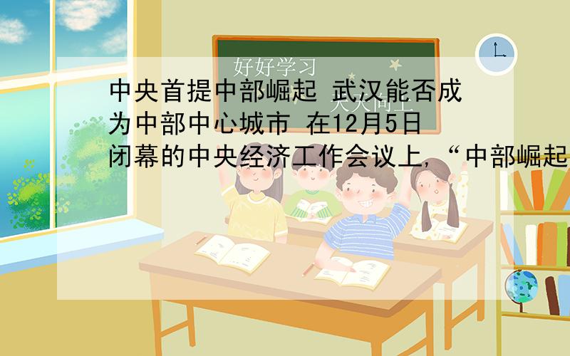 中央首提中部崛起 武汉能否成为中部中心城市 在12月5日闭幕的中央经济工作会议上,“中部崛起”的提法,首次出现在次年经济工作的六项任务当中.国务院发展研究中心副主任鲁志强认为,这