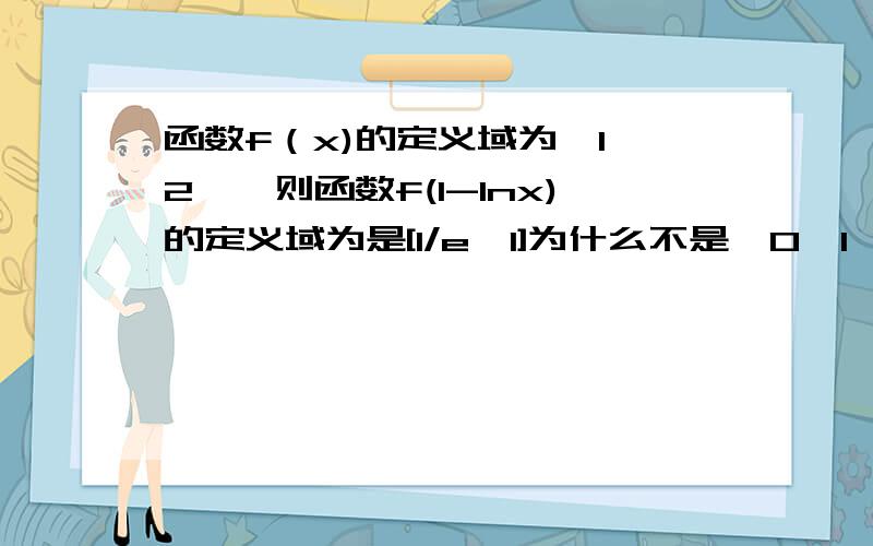 函数f（x)的定义域为【1,2】,则函数f(1-lnx)的定义域为是[1/e,1]为什么不是【0,1】