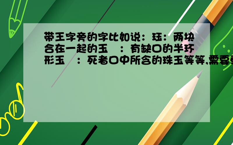 带王字旁的字比如说：珏：两块合在一起的玉玦：有缺口的半环形玉琀：死者口中所含的珠玉等等,需要更多的带王字旁的有玉的意思的字.