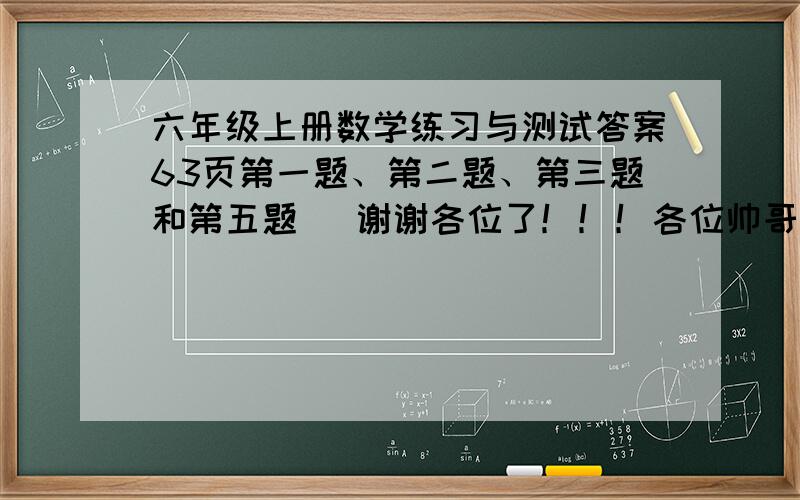 六年级上册数学练习与测试答案63页第一题、第二题、第三题和第五题   谢谢各位了！！！各位帅哥美女们，帮帮忙吧！！！！！！！！！