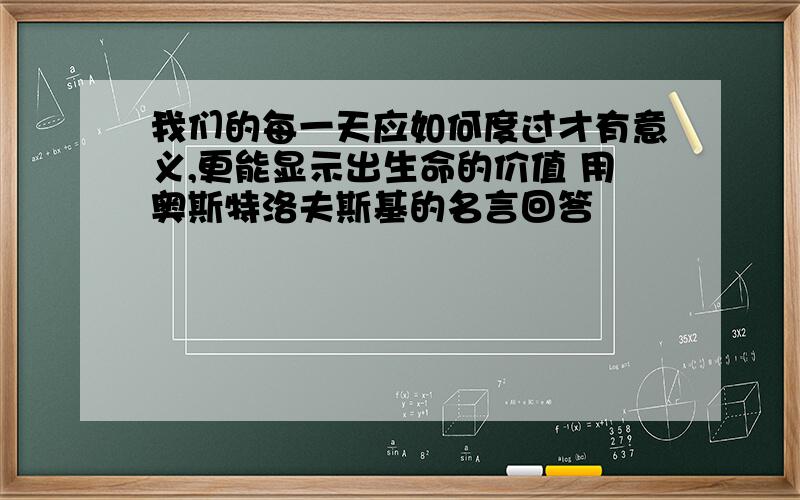 我们的每一天应如何度过才有意义,更能显示出生命的价值 用奥斯特洛夫斯基的名言回答