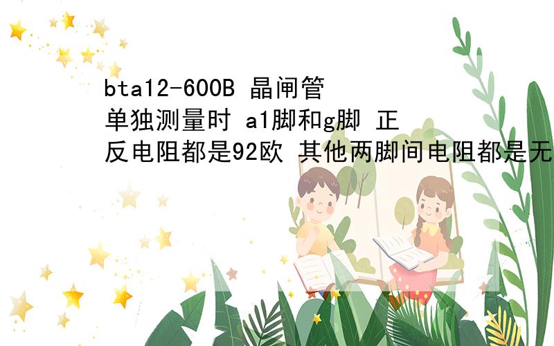 bta12-600B 晶闸管单独测量时 a1脚和g脚 正反电阻都是92欧 其他两脚间电阻都是无穷大这样是否正常，管子刚买回来的，直接测试了一下，还没上电路时测的，上电路后，由于g脚没有触发时，a1