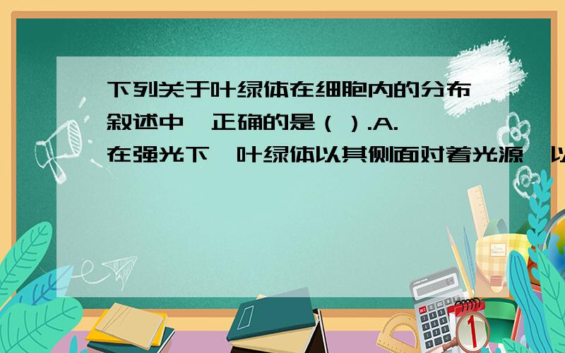 下列关于叶绿体在细胞内的分布叙述中,正确的是（）.A. 在强光下,叶绿体以其侧面对着光源,以利于接受较多的光B. 在弱光下,叶绿体以其较大的面对着源,以利于接受较多的光C. 在弱光下,叶绿