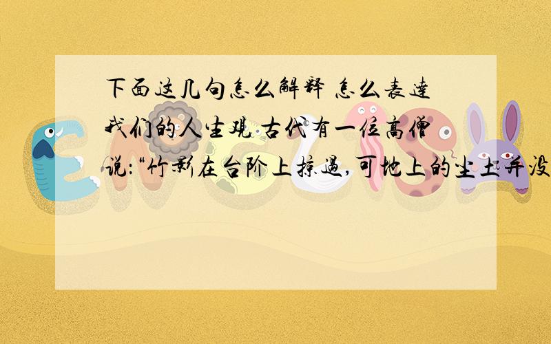 下面这几句怎么解释 怎么表达我们的人生观 古代有一位高僧说：“竹影在台阶上掠过,可地上的尘土并没有飞动；月轮越过池水,可水面上却没留下痕迹.”儒家一位学者说：“不论水流如何