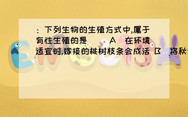 ：下列生物的生殖方式中,属于有性生殖的是( )A．在环境适宜时,嫁接的桃树枝条会成活 B．将秋海棠的叶子放在适宜的环境中会萌发长出新植物体 C．玉米种子播种到土壤中,会萌发长出新的