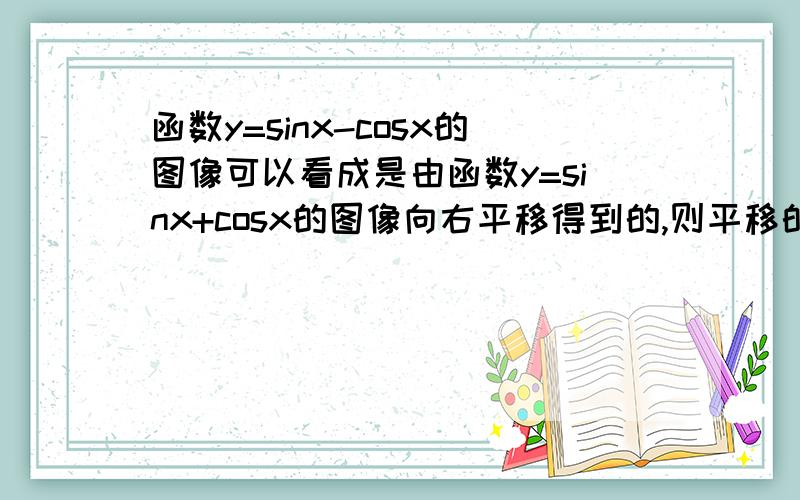 函数y=sinx-cosx的图像可以看成是由函数y=sinx+cosx的图像向右平移得到的,则平移的最小长度是多少