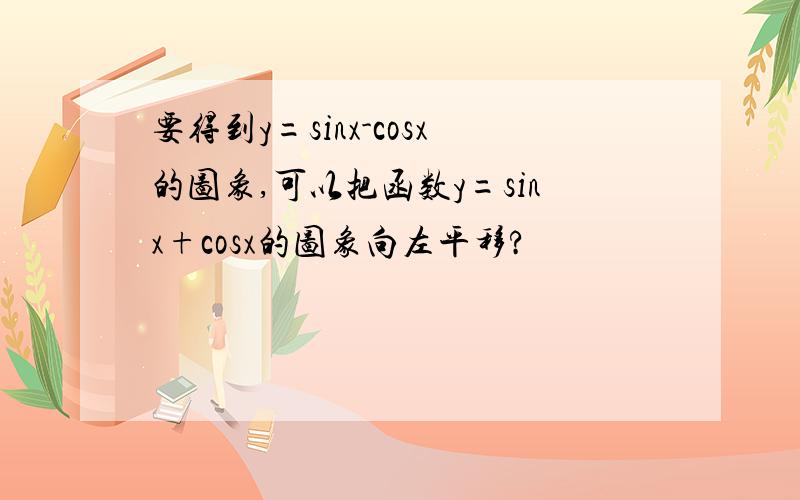 要得到y=sinx-cosx的图象,可以把函数y=sinx+cosx的图象向左平移?