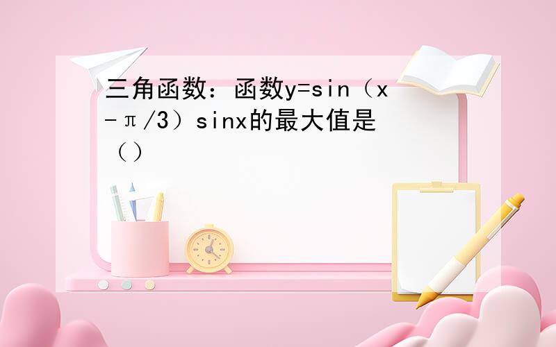 三角函数：函数y=sin（x-π/3）sinx的最大值是（）