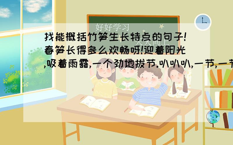 找能概括竹笋生长特点的句子!春笋长得多么欢畅呀!迎着阳光,吸着雨露,一个劲地拔节.叭叭叭,一节,一节,又一节.你追我赶,竞争向上,向上.山泉丁冬为它们伴奏,山花梳辫对它们微笑,松析给它