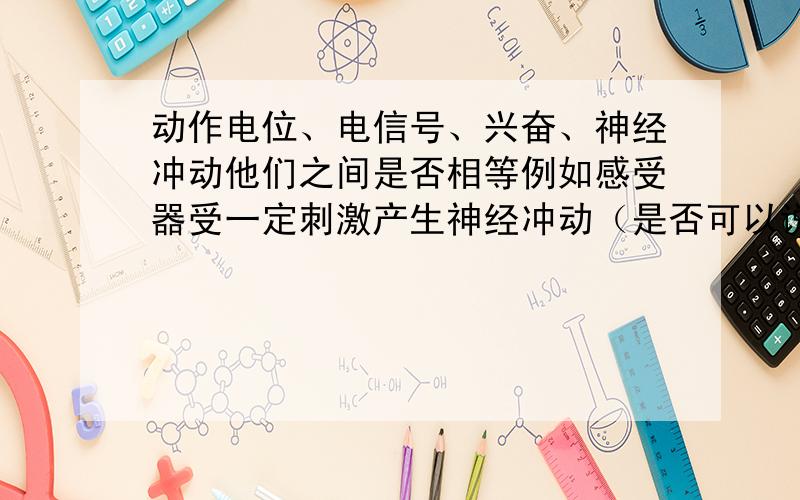 动作电位、电信号、兴奋、神经冲动他们之间是否相等例如感受器受一定刺激产生神经冲动（是否可以说兴奋）,并以动作电位（是否可以说电信号）的形式传向.