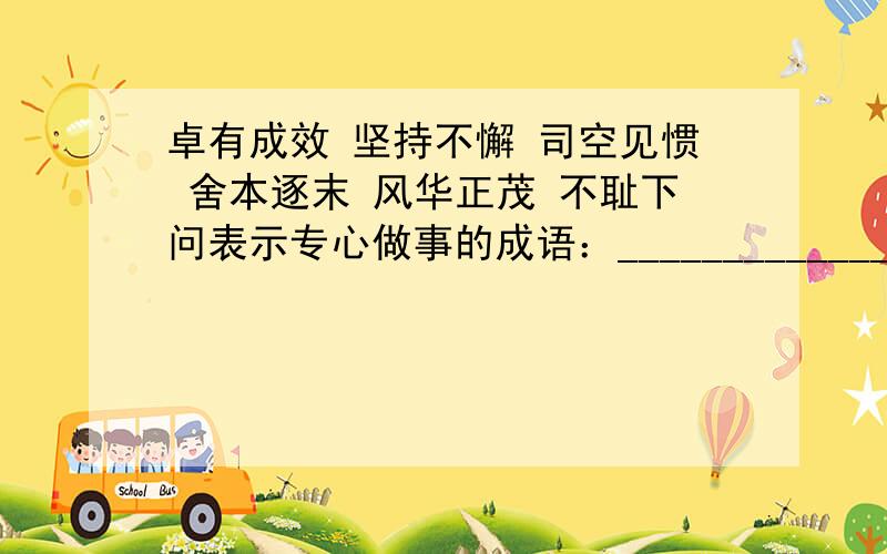 卓有成效 坚持不懈 司空见惯 舍本逐末 风华正茂 不耻下问表示专心做事的成语：__________________________________________.        表示品德高尚的成语：__________________________________________.速度,在线等啊