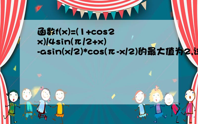 函数f(x)=(1+cos2x)/4sin(π/2+x)-asin(x/2)*cos(π-x/2)的最大值为2,试确定常数a的值.（π就是派）(cosx+asinx)/2 =根号（1+a^2）·cost/2 能不能再解释下``````