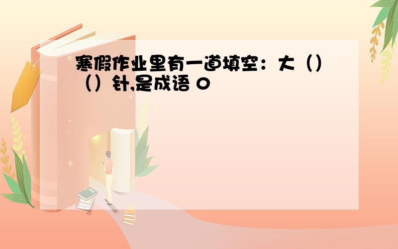 寒假作业里有一道填空：大（）（）针,是成语 0