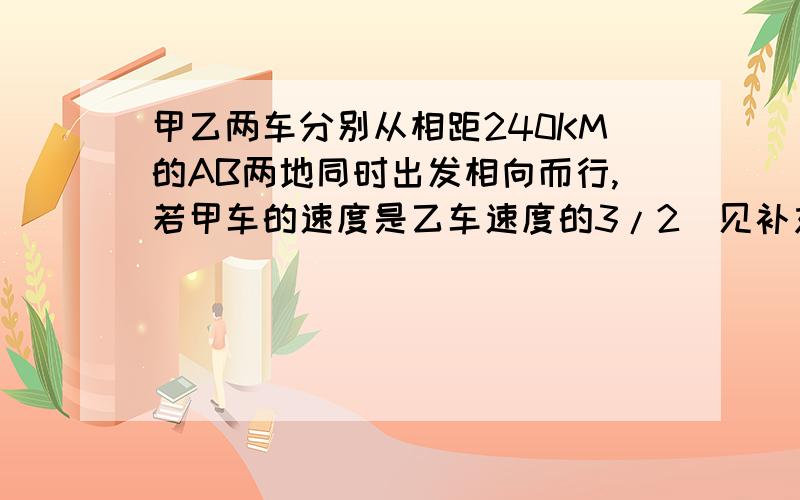 甲乙两车分别从相距240KM的AB两地同时出发相向而行,若甲车的速度是乙车速度的3/2（见补充）甲乙两车分别从相距240KM的AB两地同时出发相向而行,若甲车的速度是乙车速度的3/2倍,4小时后相遇,