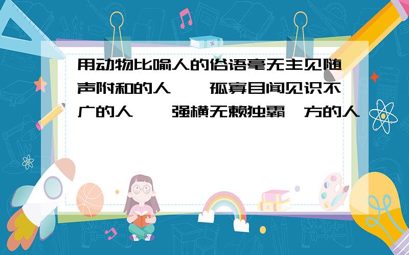 用动物比喻人的俗语毫无主见随声附和的人——孤寡目闻见识不广的人——强横无赖独霸一方的人——一毛不拔,吝啬钱财的人——