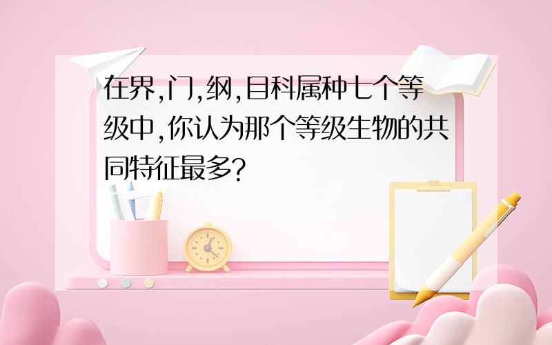 在界,门,纲,目科属种七个等级中,你认为那个等级生物的共同特征最多?