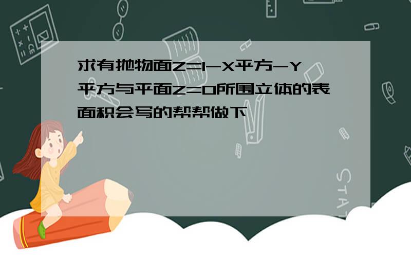 求有抛物面Z=1-X平方-Y平方与平面Z=0所围立体的表面积会写的帮帮做下