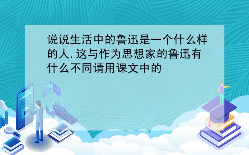 说说生活中的鲁迅是一个什么样的人,这与作为思想家的鲁迅有什么不同请用课文中的