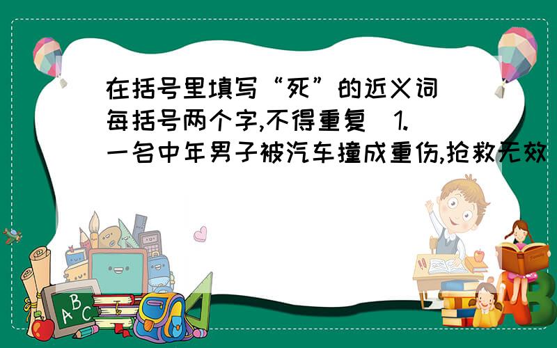 在括号里填写“死”的近义词(每括号两个字,不得重复)1.一名中年男子被汽车撞成重伤,抢救无效( ).2.没想到,这个可爱的小宝宝竟然( ).3.歹徒抢劫,公安人员立即还击,歹徒当场( ).4.一名消防队