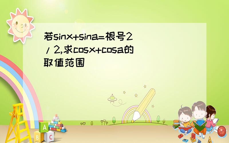 若sinx+sina=根号2/2,求cosx+cosa的取值范围